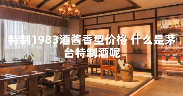 特制1983酒酱香型价格 什么是茅台特制酒呢